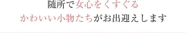 随所で女心をくすぐるかわいい小物たちがお出迎えします