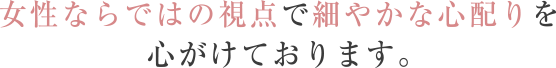 女性ならではの視点で細やかな心配りを心がけております。